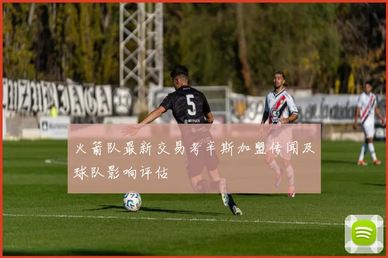 火箭队最新交易考辛斯加盟传闻及球队影响评估