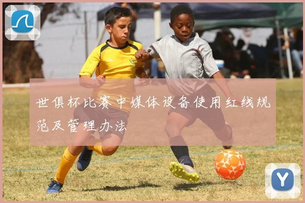 世俱杯比赛中媒体设备使用红线规范及管理办法