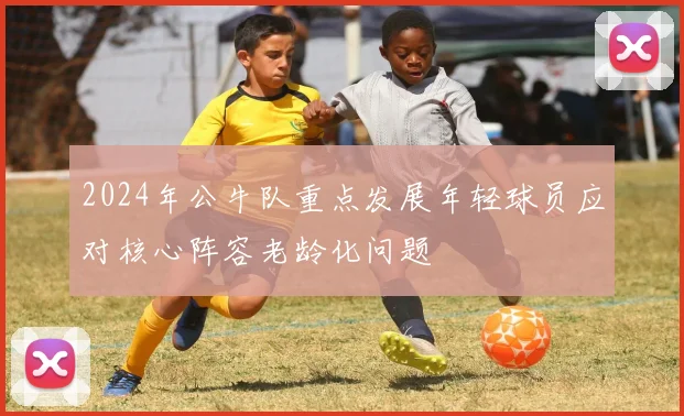 2024年公牛队重点发展年轻球员应对核心阵容老龄化问题