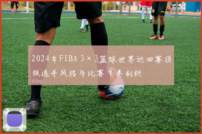 2024年FIBA 3×3篮球世界巡回赛顶级选手风格与比赛节奏剖析
